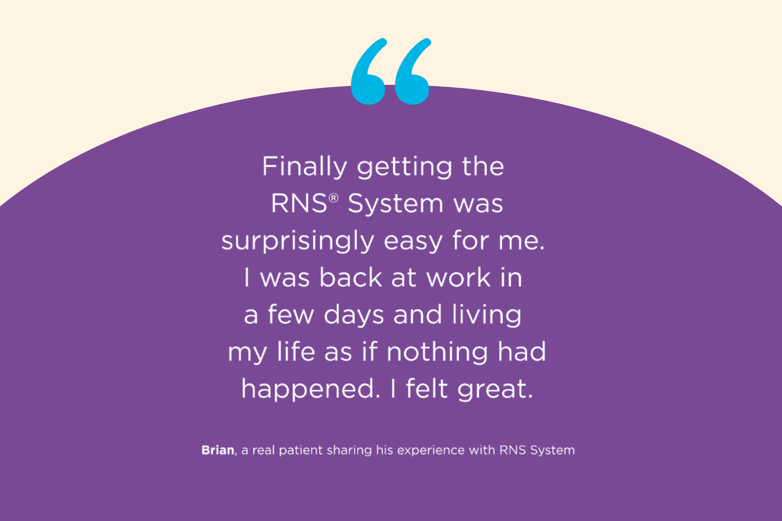Finally getting the RNS® System was surprisingly easy for me. I was back at work in a few days and living my life as if nothing had happened. I felt great. —Brian, a real patient sharing his experience with RNS System